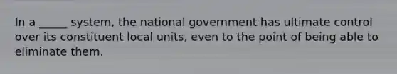 In a _____ system, the national government has ultimate control over its constituent local units, even to the point of being able to eliminate them.