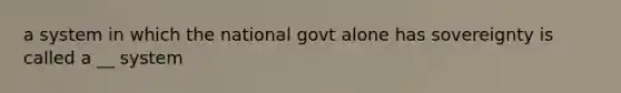 a system in which the national govt alone has sovereignty is called a __ system