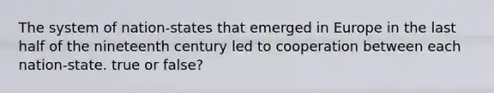 The system of nation-states that emerged in Europe in the last half of the nineteenth century led to cooperation between each nation-state. true or false?