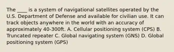 The ____ is a system of navigational satellites operated by the U.S. Department of Defense and available for civilian use. It can track objects anywhere in the world with an accuracy of approximately 40-300ft. A. Cellular positioning system (CPS) B. Truncated repeater C. Global navigating system (GNS) D. Global positioning system (GPS)