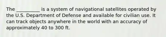 The __________ is a system of navigational satellites operated by the U.S. Department of Defense and available for civilian use. It can track objects anywhere in the world with an accuracy of approximately 40 to 300 ft.