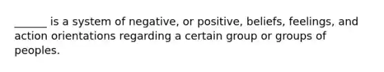 ______ is a system of negative, or positive, beliefs, feelings, and action orientations regarding a certain group or groups of peoples.