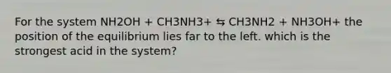 For the system NH2OH + CH3NH3+ ⇆ CH3NH2 + NH3OH+ the position of the equilibrium lies far to the left. which is the strongest acid in the system?