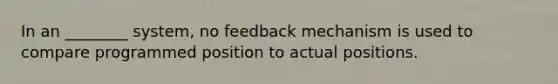 In an ________ system, no feedback mechanism is used to compare programmed position to actual positions.