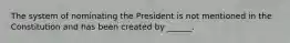 The system of nominating the President is not mentioned in the Constitution and has been created by ______.