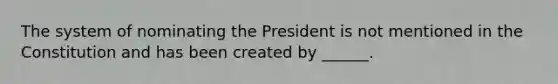 The system of nominating the President is not mentioned in the Constitution and has been created by ______.