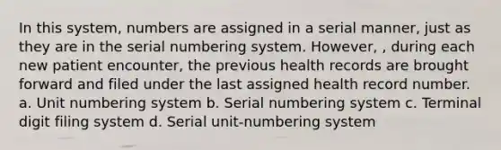 In this system, numbers are assigned in a serial manner, just as they are in the serial numbering system. However, , during each new patient encounter, the previous health records are brought forward and filed under the last assigned health record number. a. Unit numbering system b. Serial numbering system c. Terminal digit filing system d. Serial unit-numbering system