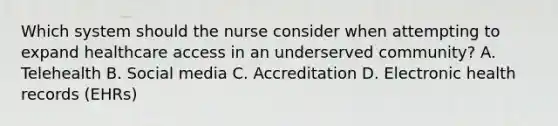 Which system should the nurse consider when attempting to expand healthcare access in an underserved community? A. Telehealth B. Social media C. Accreditation D. Electronic health records (EHRs)