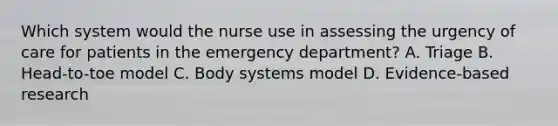 Which system would the nurse use in assessing the urgency of care for patients in the emergency department? A. Triage B. Head-to-toe model C. Body systems model D. Evidence-based research