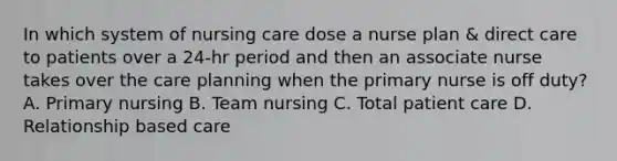 In which system of nursing care dose a nurse plan & direct care to patients over a 24-hr period and then an associate nurse takes over the care planning when the primary nurse is off duty? A. Primary nursing B. Team nursing C. Total patient care D. Relationship based care