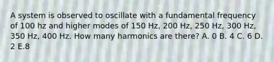 A system is observed to oscillate with a fundamental frequency of 100 hz and higher modes of 150 Hz, 200 Hz, 250 Hz, 300 Hz, 350 Hz, 400 Hz. How many harmonics are there? A. 0 B. 4 C. 6 D. 2 E.8