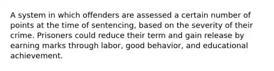 A system in which offenders are assessed a certain number of points at the time of sentencing, based on the severity of their crime. Prisoners could reduce their term and gain release by earning marks through labor, good behavior, and educational achievement.