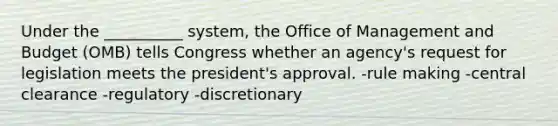 Under the __________ system, the Office of Management and Budget (OMB) tells Congress whether an agency's request for legislation meets the president's approval. -rule making -central clearance -regulatory -discretionary