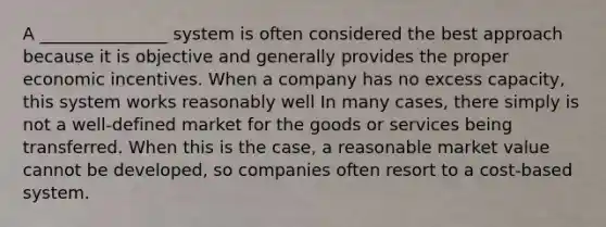 A _______________ system is often considered the best approach because it is objective and generally provides the proper economic incentives. When a company has no excess capacity, this system works reasonably well In many cases, there simply is not a well-defined market for the goods or services being transferred. When this is the case, a reasonable market value cannot be developed, so companies often resort to a cost-based system.