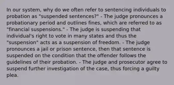 In our system, why do we often refer to sentencing individuals to probation as "suspended sentences?" - The judge pronounces a probationary period and outlines fines, which are referred to as "financial suspensions." - The judge is suspending that individual's right to vote in many states and thus the "suspension" acts as a suspension of freedom. - The judge pronounces a jail or prison sentence, then that sentence is suspended on the condition that the offender follows the guidelines of their probation. - The judge and prosecutor agree to suspend further investigation of the case, thus forcing a guilty plea.