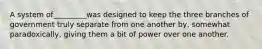 A system of_________was designed to keep the three branches of government truly separate from one another by, somewhat paradoxically, giving them a bit of power over one another.