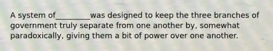 A system of_________was designed to keep the three branches of government truly separate from one another by, somewhat paradoxically, giving them a bit of power over one another.