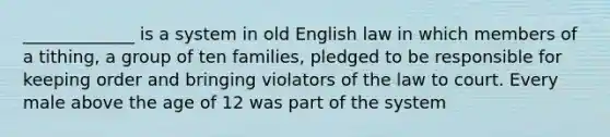 _____________ is a system in old English law in which members of a tithing, a group of ten families, pledged to be responsible for keeping order and bringing violators of the law to court. Every male above the age of 12 was part of the system