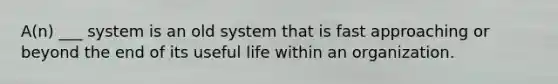 A(n) ___ system is an old system that is fast approaching or beyond the end of its useful life within an organization.