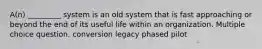 A(n) _________ system is an old system that is fast approaching or beyond the end of its useful life within an organization. Multiple choice question. conversion legacy phased pilot