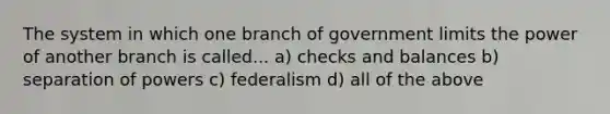 The system in which one branch of government limits the power of another branch is called... a) checks and balances b) separation of powers c) federalism d) all of the above