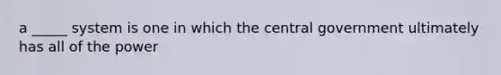 a _____ system is one in which the central government ultimately has all of the power