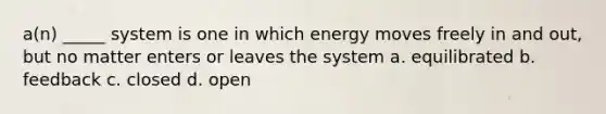 a(n) _____ system is one in which energy moves freely in and out, but no matter enters or leaves the system a. equilibrated b. feedback c. closed d. open