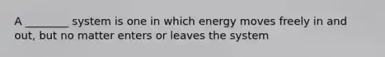 A ________ system is one in which energy moves freely in and out, but no matter enters or leaves the system