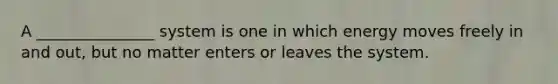 A _______________ system is one in which energy moves freely in and out, but no matter enters or leaves the system.