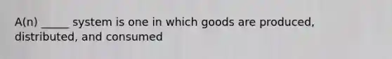 A(n) _____ system is one in which goods are produced, distributed, and consumed