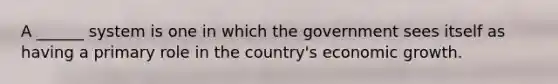 A ______ system is one in which the government sees itself as having a primary role in the country's economic growth.