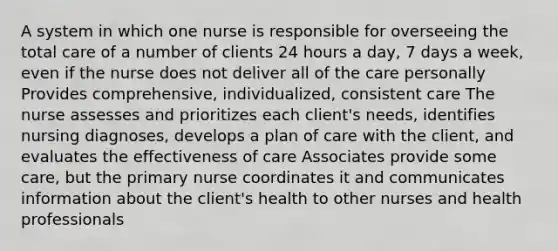 A system in which one nurse is responsible for overseeing the total care of a number of clients 24 hours a day, 7 days a week, even if the nurse does not deliver all of the care personally Provides comprehensive, individualized, consistent care The nurse assesses and prioritizes each client's needs, identifies nursing diagnoses, develops a plan of care with the client, and evaluates the effectiveness of care Associates provide some care, but the primary nurse coordinates it and communicates information about the client's health to other nurses and health professionals