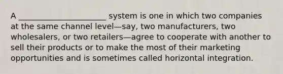 A ______________________ system is one in which two companies at the same channel level—say, two manufacturers, two wholesalers, or two retailers—agree to cooperate with another to sell their products or to make the most of their marketing opportunities and is sometimes called horizontal integration.