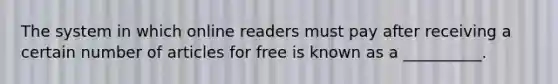 The system in which online readers must pay after receiving a certain number of articles for free is known as a __________.