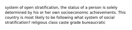 system of open stratification, the status of a person is solely determined by his or her own socioeconomic achievements. This country is most likely to be following what system of social stratification? religious class caste grade bureaucratic