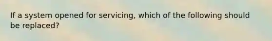 If a system opened for servicing, which of the following should be replaced?