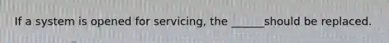 If a system is opened for servicing, the ______should be replaced.