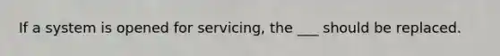 If a system is opened for servicing, the ___ should be replaced.