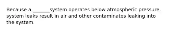 Because a _______system operates below atmospheric pressure, system leaks result in air and other contaminates leaking into the system.