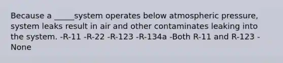 Because a _____system operates below atmospheric pressure, system leaks result in air and other contaminates leaking into the system. -R-11 -R-22 -R-123 -R-134a -Both R-11 and R-123 -None