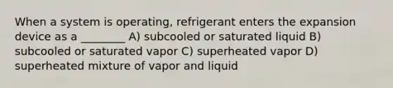 When a system is operating, refrigerant enters the expansion device as a ________ A) subcooled or saturated liquid B) subcooled or saturated vapor C) superheated vapor D) superheated mixture of vapor and liquid