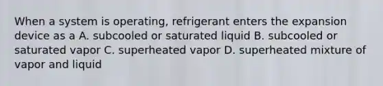 When a system is operating, refrigerant enters the expansion device as a A. subcooled or saturated liquid B. subcooled or saturated vapor C. superheated vapor D. superheated mixture of vapor and liquid