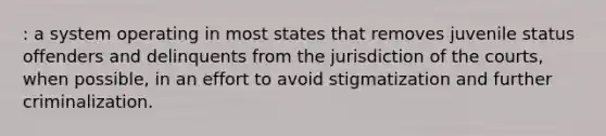 : a system operating in most states that removes juvenile status offenders and delinquents from the jurisdiction of the courts, when possible, in an effort to avoid stigmatization and further criminalization.