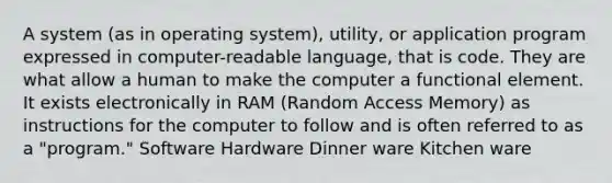 A system (as in operating system), utility, or application program expressed in computer-readable language, that is code. They are what allow a human to make the computer a functional element. It exists electronically in RAM (Random Access Memory) as instructions for the computer to follow and is often referred to as a "program." Software Hardware Dinner ware Kitchen ware