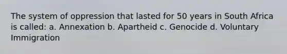 The system of oppression that lasted for 50 years in South Africa is called: a. Annexation b. Apartheid c. Genocide d. Voluntary Immigration