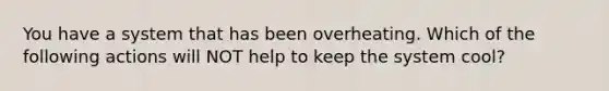 You have a system that has been overheating. Which of the following actions will NOT help to keep the system cool?