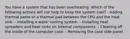 You have a system that has been overheating. Which of the following actions will not help to keep the system cool? - Adding thermal paste or a thermal pad between the CPU and the heat sink. - Installing a water cooling system. - Installing heat spreaders and heat sinks on internal components. - Cleaning off the inside of the computer case. - Removing the case side panel.