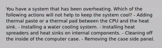 You have a system that has been overheating. Which of the following actions will not help to keep the system cool? - Adding thermal paste or a thermal pad between the CPU and the heat sink. - Installing a water cooling system. - Installing heat spreaders and heat sinks on internal components. - Cleaning off the inside of the computer case. - Removing the case side panel.