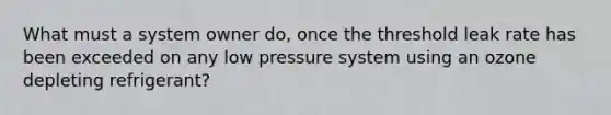 What must a system owner do, once the threshold leak rate has been exceeded on any low pressure system using an ozone depleting refrigerant?