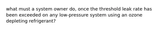 what must a system owner do, once the threshold leak rate has been exceeded on any low-pressure system using an ozone depleting refrigerant?